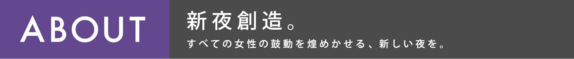 ABOUT 新夜創造。すべての女性の鼓動を煌めかせる、新しい夜を。